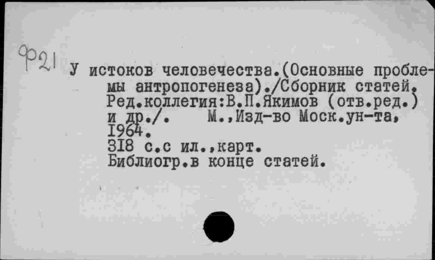 ﻿
У истоков человечества.(Основные пробле мы антропогенеза)./Сборник статей. Ред.коллегия:В.П.Якимов (отв.ред.)
М.»Изд-во Моск.ун-та»
318 с.с ил.,карт.
Библиогр.в конце статей.